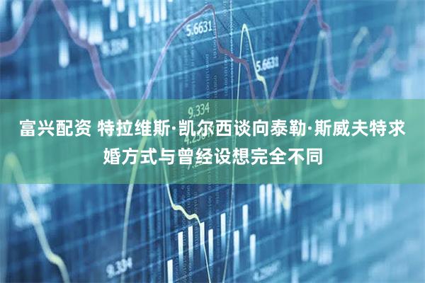 富兴配资 特拉维斯·凯尔西谈向泰勒·斯威夫特求婚方式与曾经设想完全不同