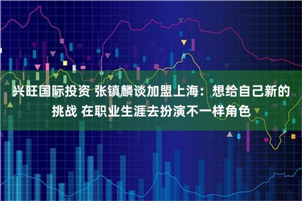 兴旺国际投资 张镇麟谈加盟上海：想给自己新的挑战 在职业生涯去扮演不一样角色