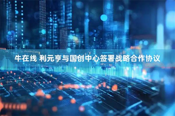 牛在线 利元亨与国创中心签署战略合作协议