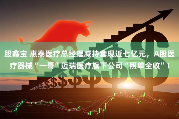 股鑫宝 惠泰医疗总经理减持套现近七亿元，A股医疗器械“一哥”迈瑞医疗旗下公司“照单全收”！