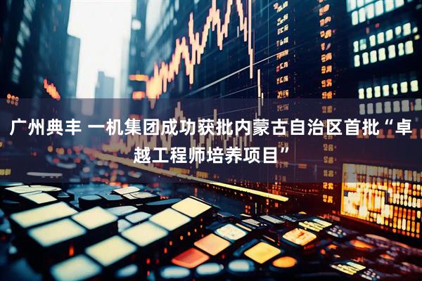 广州典丰 一机集团成功获批内蒙古自治区首批“卓越工程师培养项目”