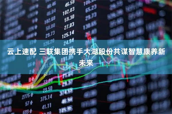 云上速配 三联集团携手大湖股份共谋智慧康养新未来