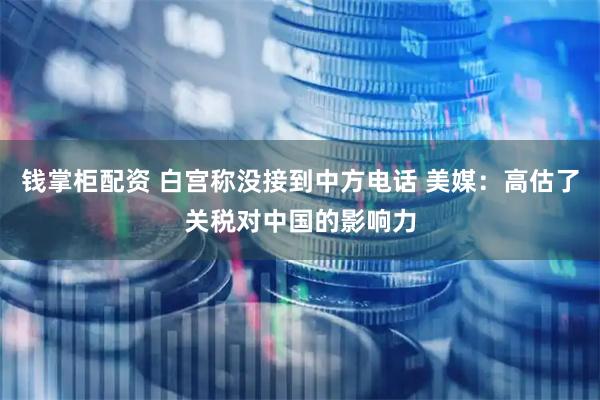 钱掌柜配资 白宫称没接到中方电话 美媒：高估了关税对中国的影响力