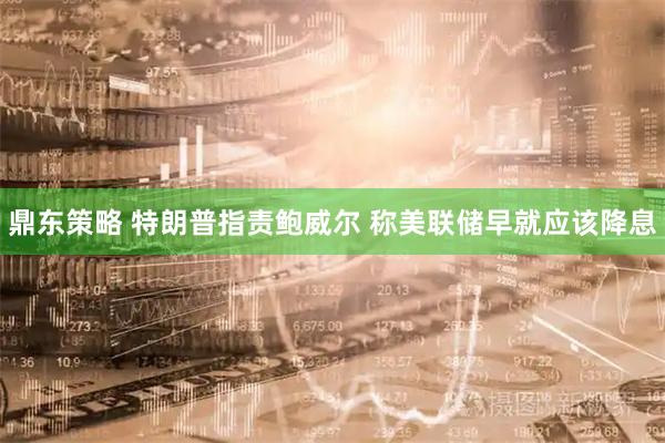 鼎东策略 特朗普指责鲍威尔 称美联储早就应该降息