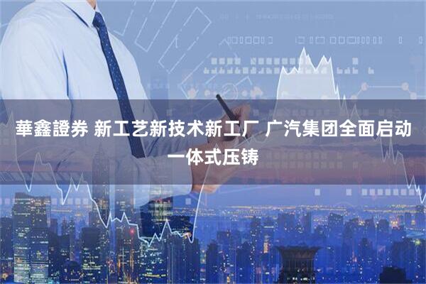 華鑫證券 新工艺新技术新工厂 广汽集团全面启动一体式压铸
