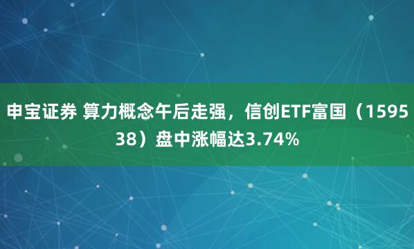 申宝证券 算力概念午后走强，信创ETF富国（159538）盘中涨幅达3.74%