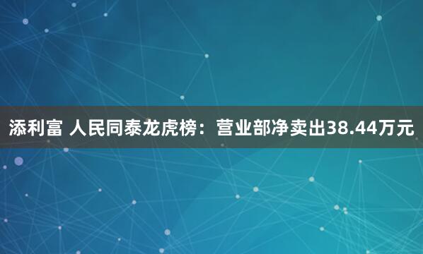 添利富 人民同泰龙虎榜：营业部净卖出38.44万元