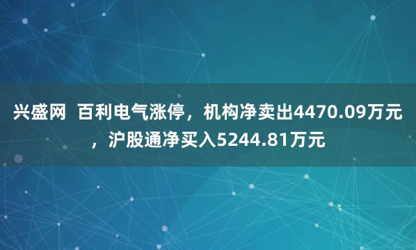 兴盛网  百利电气涨停，机构净卖出4470.09万元，沪股通净买入5244.81万元