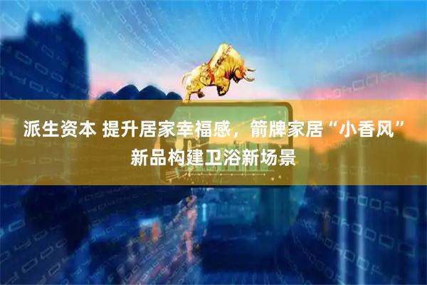 派生资本 提升居家幸福感，箭牌家居“小香风”新品构建卫浴新场景
