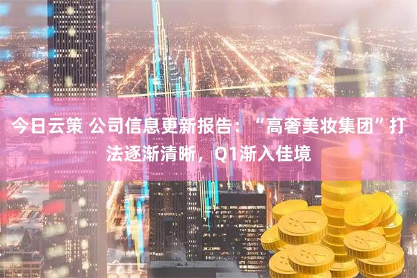 今日云策 公司信息更新报告：“高奢美妆集团”打法逐渐清晰，Q1渐入佳境