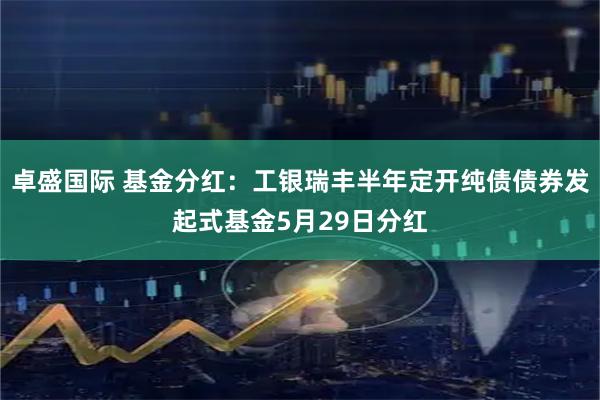卓盛国际 基金分红：工银瑞丰半年定开纯债债券发起式基金5月29日分红