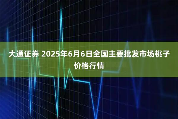大通证券 2025年6月6日全国主要批发市场桃子价格行情
