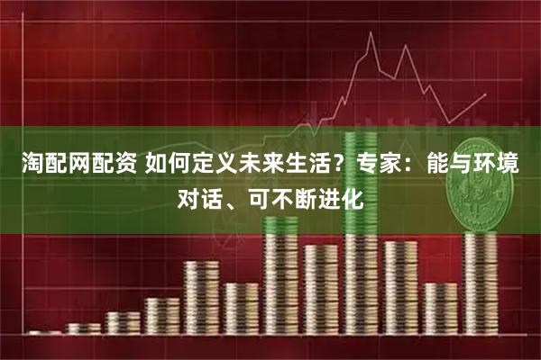 淘配网配资 如何定义未来生活？专家：能与环境对话、可不断进化