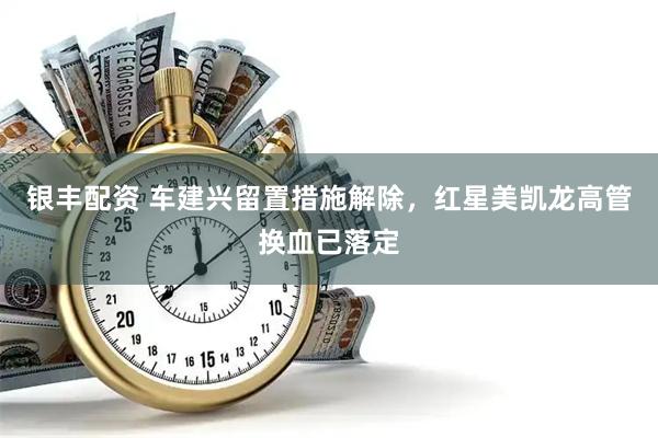银丰配资 车建兴留置措施解除，红星美凯龙高管换血已落定