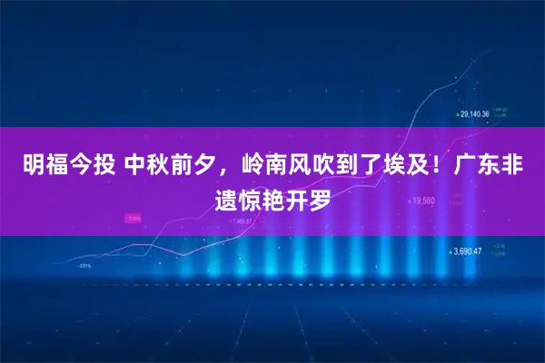 明福今投 中秋前夕，岭南风吹到了埃及！广东非遗惊艳开罗