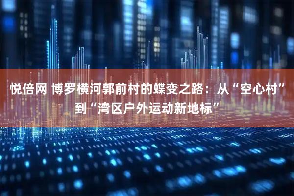 悦倍网 博罗横河郭前村的蝶变之路：从“空心村”到“湾区户外运动新地标”