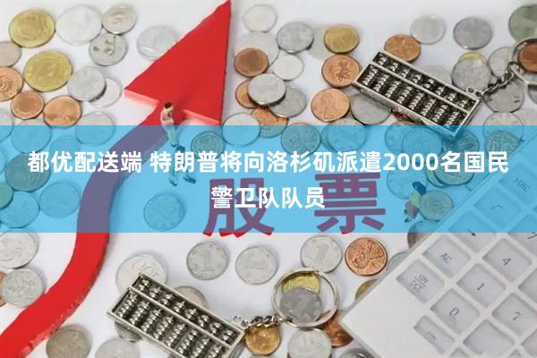 都优配送端 特朗普将向洛杉矶派遣2000名国民警卫队队员
