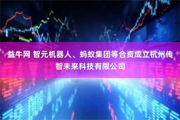 益牛网 智元机器人、蚂蚁集团等合资成立杭州传智未来科技有限公司