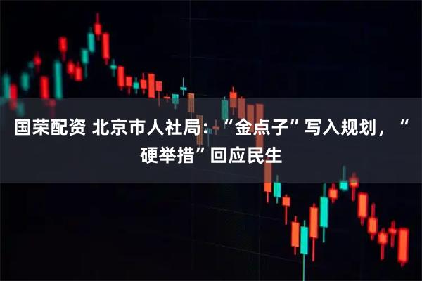 国荣配资 北京市人社局：“金点子”写入规划，“硬举措”回应民生