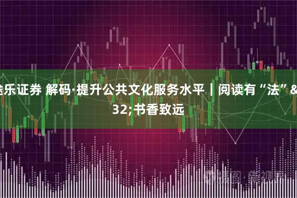 途乐证券 解码·提升公共文化服务水平｜阅读有“法” 书香致远