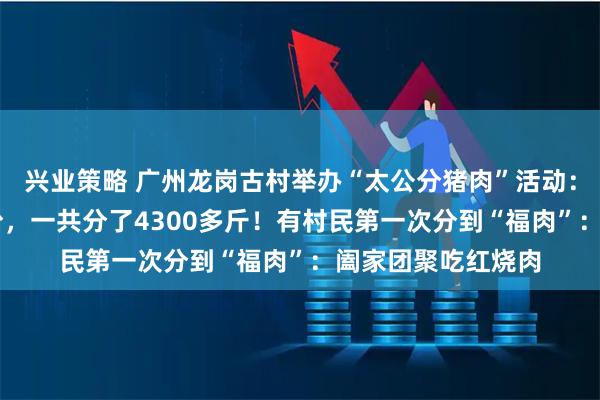 兴业策略 广州龙岗古村举办“太公分猪肉”活动:60岁以上人人有份,一共分了4300多斤!有村民第一次分到“福肉”:阖家团聚吃红烧肉