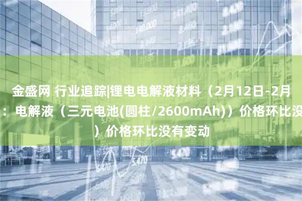 金盛网 行业追踪|锂电电解液材料（2月12日-2月18日）：电解液（三元电池(圆柱/2600mAh)）价格环比没有变动