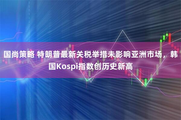 国尚策略 特朗普最新关税举措未影响亚洲市场,韩国Kospi指数创历史新高