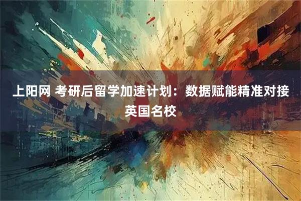 上阳网 考研后留学加速计划：数据赋能精准对接英国名校