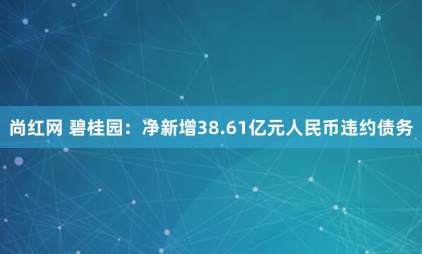 尚红网 碧桂园:净新增38.61亿元人民币违约债务