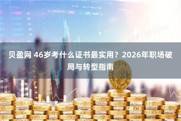 贝盈网 46岁考什么证书最实用？2026年职场破局与转型指南