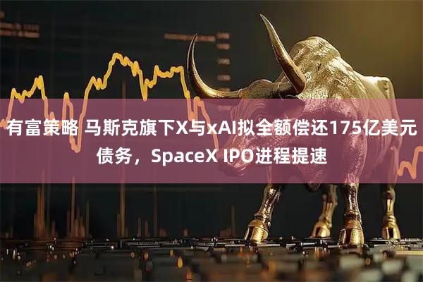 有富策略 马斯克旗下X与xAI拟全额偿还175亿美元债务,SpaceX IPO进程提速