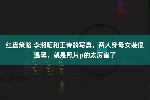 红盘策略 李湘晒和王诗龄写真，两人穿母女装很温馨，就是照片p的太厉害了