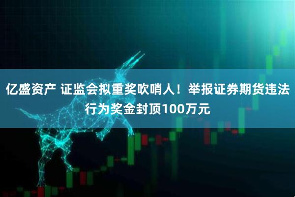 亿盛资产 证监会拟重奖吹哨人！举报证券期货违法行为奖金封顶100万元