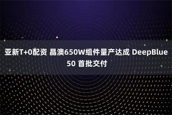 亚新T+0配资 晶澳650W组件量产达成 DeepBlue 50 首批交付