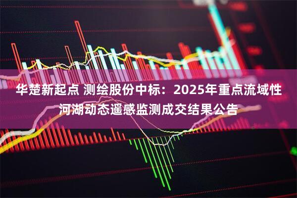 华楚新起点 测绘股份中标:2025年重点流域性河湖动态遥感监测成交结果公告