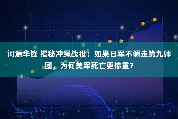 河源华锋 揭秘冲绳战役：如果日军不调走第九师团，为何美军死亡更惨重？