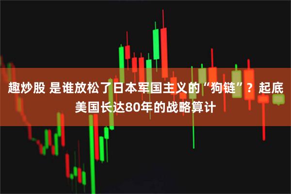 趣炒股 是谁放松了日本军国主义的“狗链”？起底美国长达80年的战略算计
