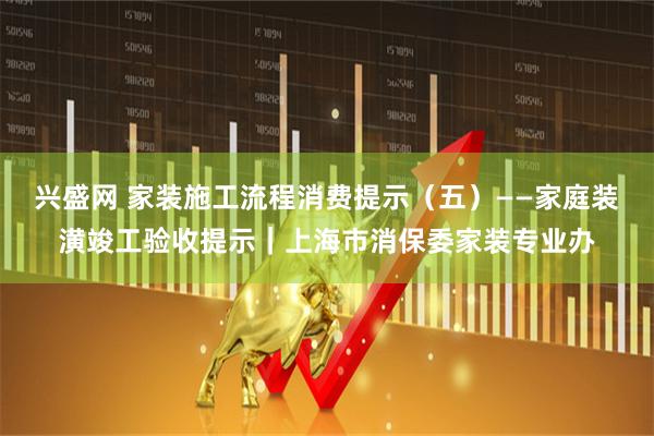 兴盛网 家装施工流程消费提示（五）——家庭装潢竣工验收提示｜上海市消保委家装专业办
